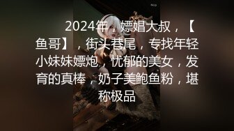 ♈♈♈2024年，嫖娼大叔，【鱼哥】，街头巷尾，专找年轻小妹妹嫖炮，忧郁的美女，发育的真棒，奶子美鲍鱼粉，堪称极品