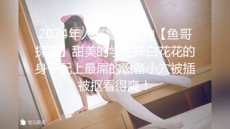 2024年人气嫖娼大神【鱼哥探花】甜美的学生妹白花花的身子配上最屌的设备小穴被插被抠看得爽！