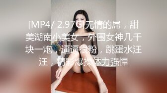 [MP4/ 2.97G]无情的屌，甜美湖南小美女，外围女神几千块一炮，逼逼很粉，跳蛋水汪汪，精彩爆操体力强悍