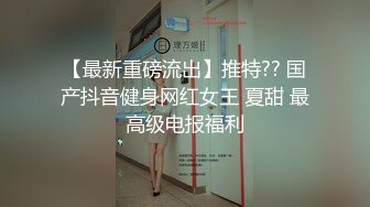 【最新重磅流出】推特?? 国产抖音健身网红女王 夏甜 最高级电报福利