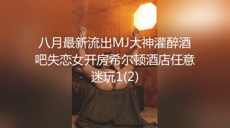 八月最新流出MJ大神灌醉酒吧失恋女开房希尔顿酒店任意迷玩1(2)