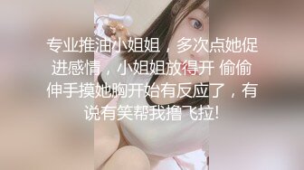 专业推油小姐姐，多次点她促进感情，小姐姐放得开 偷偷伸手摸她胸开始有反应了，有说有笑帮我撸飞拉!