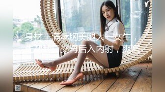 身材丰满酥胸美腿大一女生，先帮我口交再后入内射，爽啊