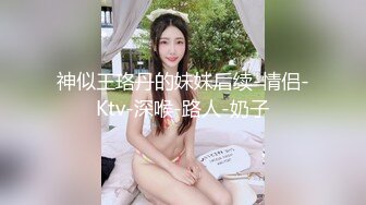 神似王珞丹的妹妹后续-情侣-Ktv-深喉-路人-奶子