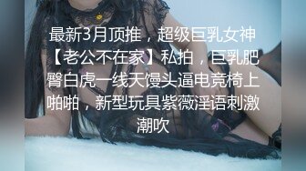 最新3月顶推，超级巨乳女神【老公不在家】私拍，巨乳肥臀白虎一线天馒头逼电竞椅上啪啪，新型玩具紫薇淫语刺激潮吹