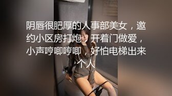 阴唇很肥厚的人事部美女，邀约小区房打炮，开着门做爱，小声哼唧哼唧，好怕电梯出来个人