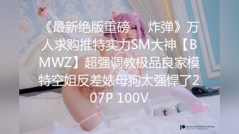 《最新绝版重磅❤️炸弹》万人求购推特实力SM大神【BMWZ】超强调教极品良家模特空姐反差婊母狗太强悍了207P 100V