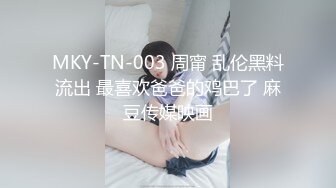 MKY-TN-003 周甯 乱伦黑料流出 最喜欢爸爸的鸡巴了 麻豆传媒映画