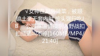 ❤️√女神在厨房做菜，被眼镜土豪无套内射 按头强行吃JB❤️公园露逼偷摸后入野战扣扣插插叫不停[160MB/MP4/21:40]