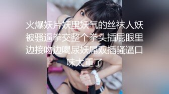 火爆妖片妖里妖气的丝袜人妖被骚逼拳交整个拳头插屁眼里边接吻边喝尿妖屌双插骚逼口味太重了