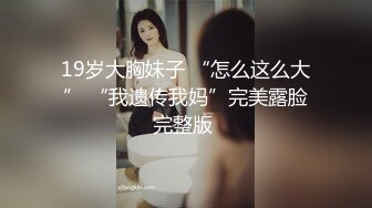 19岁大胸妹子 “怎么这么大” “我遗传我妈”完美露脸完整版 