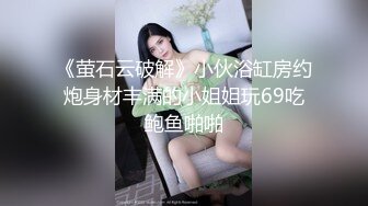 《萤石云破解》小伙浴缸房约炮身材丰满的小姐姐玩69吃鲍鱼啪啪