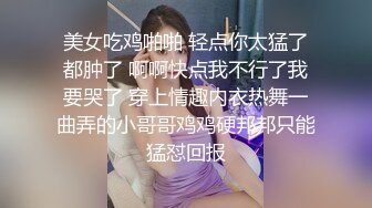 美女吃鸡啪啪 轻点你太猛了都肿了 啊啊快点我不行了我要哭了 穿上情趣内衣热舞一曲弄的小哥哥鸡鸡硬邦邦只能猛怼回报