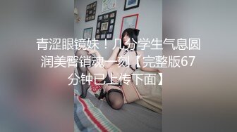 青涩眼镜妹！几分学生气息圆润美臀销魂一刻【完整版67分钟已上传下面】