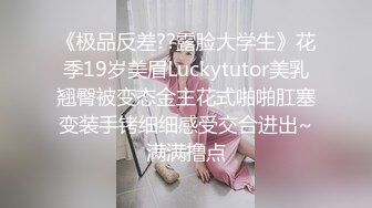 《极品反差??露脸大学生》花季19岁美眉Luckytutor美乳翘臀被变态金主花式啪啪肛塞变装手铐细细感受交合进出~满满撸点