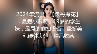 2024年流出，【鱼哥探花】，最爱小萝莉，19岁的学生妹，最屌的偷拍设备，坚挺美乳硬件满分，精品收藏