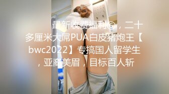 ⚫️⚫️最新收费福利⑥，二十多厘米大屌PUA白皮猪炮王【bwc2022】专搞国人留学生，亚裔美眉，目标百人斩