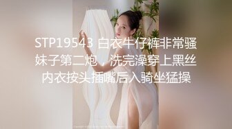 STP19543 白衣牛仔裤非常骚妹子第二炮，洗完澡穿上黑丝内衣按头插嘴后入骑坐猛操