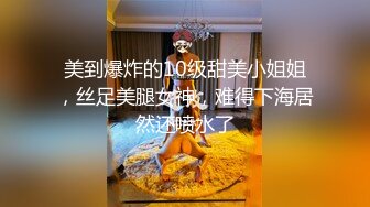 美到爆炸的10级甜美小姐姐，丝足美腿女神，难得下海居然还喷水了