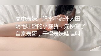 高中表妹、肥水不流外人田，阴毛旺盛的小骚货，先便宜了自家表哥，干得表妹哇哇叫！