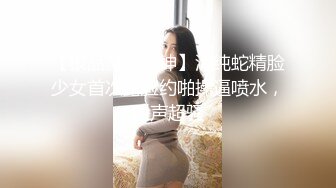 【极品颜值女神】清纯蛇精脸少女首次露脸约啪操逼喷水，叫声超骚