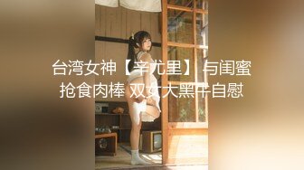 台湾女神【辛尤里】 与闺蜜抢食肉棒 双女大黑牛自慰