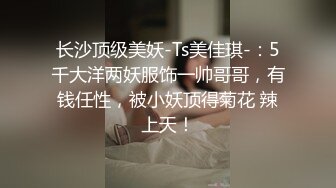 长沙顶级美妖-Ts美佳琪-：5千大洋两妖服饰一帅哥哥，有钱任性，被小妖顶得菊花 辣上天！