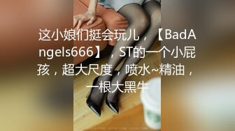 这小娘们挺会玩儿，【BadAngels666】，ST的一个小屁孩，超大尺度，喷水~精油，一根大黑牛