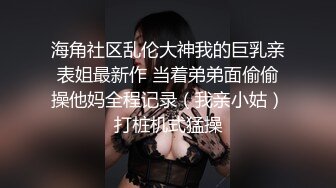 海角社区乱伦大神我的巨乳亲表姐最新作 当着弟弟面偷偷操他妈全程记录（我亲小姑）打桩机式猛操