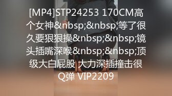 [MP4]STP24253 170CM高个女神&nbsp;&nbsp;等了很久要狠狠操&nbsp;&nbsp;镜头插嘴深喉&nbsp;&nbsp;顶级大白屁股 大力深插撞击很Q弹 VIP2209