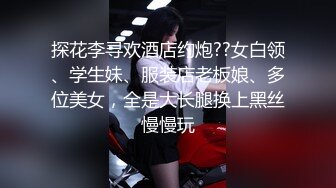 探花李寻欢酒店约炮??女白领、学生妹、服装店老板娘、多位美女，全是大长腿换上黑丝慢慢玩