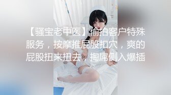 【骚宝老中医】偷拍客户特殊服务，按摩推屁股扣穴，爽的屁股扭来扭去，掏屌侧入爆插