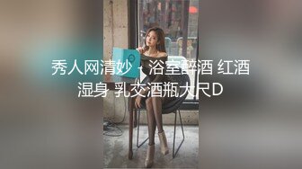 秀人网清妙 - 浴室醉酒 红酒湿身 乳交酒瓶大尺D