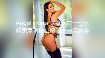 Angel rivera 珍藏版二十七巨粗黑屌直接口爆刨出一朵绝美