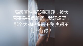 高颜值性感TS龚璟璇，被大屌哥操得啊啊啊，我好想要，那个大鸡巴快来干我 爽得不行不行得！