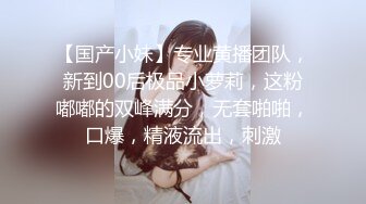 【国产小妹】专业黄播团队，新到00后极品小萝莉，这粉嘟嘟的双峰满分，无套啪啪，口爆，精液流出，刺激