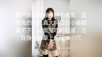 国产妹妹伺候猥琐大老黑，这黑鬼的鸡巴真大啊口交小嘴都装不下，让黑鬼吃奶抠逼，压在身下爆草上位撑爆小穴