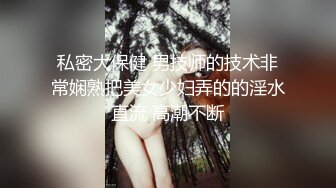 私密大保健 男技师的技术非常娴熟把美女少妇弄的的淫水直流 高潮不断