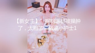 【新女主】”啊啊逼都被操肿了，太粗了”骚逼小护士1