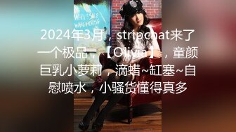 2024年3月，stripchat来了一个极品，【Olivia】，童颜巨乳小萝莉，滴蜡~缸塞~自慰喷水，小骚货懂得真多