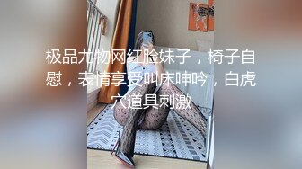 极品尤物网红脸妹子，椅子自慰，表情享受叫床呻吟，白虎穴道具刺激