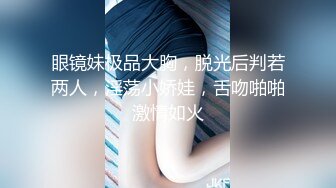 眼镜妹极品大胸，脱光后判若两人，淫荡小娇娃，舌吻啪啪激情如火