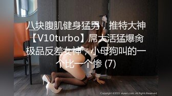 八块腹肌健身猛男，推特大神【V10turbo】屌大活猛爆肏极品反差女神，小母狗叫的一个比一个惨 (7)