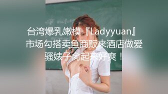 台湾爆乳嫩模『Ladyyuan』市场勾搭卖鱼商贩来酒店做爱 骚婊子肏起来好爽！