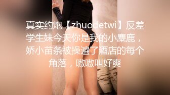 真实约炮【zhuodetwi】反差学生妹今天你是我的小麋鹿，娇小苗条被操遍了酒店的每个角落，嗷嗷叫好爽