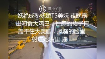 妖艳成熟妩媚TS美妖 夜晚露出叼食大鸡巴，性感的裙子掩盖不住大美腿，风骚的脸蛋 射进她嘴里 骚！