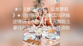 ★☆《楼道啪啪☀️反差萝莉》★☆推特网红百变COSER叛逆情侣【洛丽塔】千元露脸土豪任务定制~公园露出楼道啪啪内射