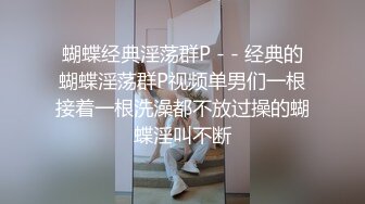 蝴蝶经典淫荡群P - - 经典的蝴蝶淫荡群P视频单男们一根接着一根洗澡都不放过操的蝴蝶淫叫不断