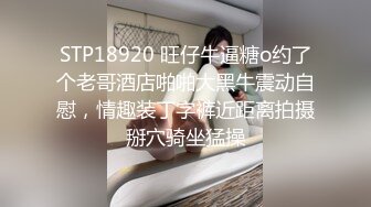 STP18920 旺仔牛逼糖o约了个老哥酒店啪啪大黑牛震动自慰，情趣装丁字裤近距离拍摄掰穴骑坐猛操