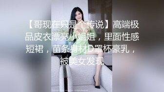 【哥现在只是个传说】高端极品皮衣漂亮小姐姐，里面性感短裙，苗条身材D罩杯豪乳，被美女发现